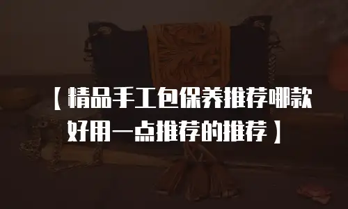 【精品手工包保养推荐哪款好用一点推荐的推荐】