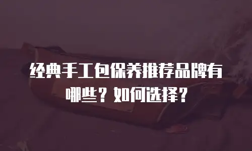 经典手工包保养推荐品牌有哪些？如何选择？