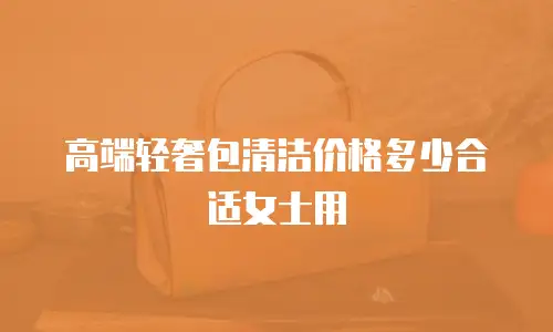 高端轻奢包清洁价格多少合适女士用