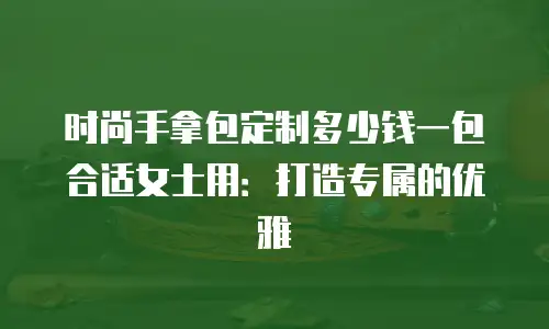 时尚手拿包定制多少钱一包合适女士用：打造专属的优雅
