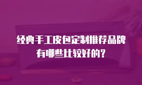 经典手工皮包定制推荐品牌有哪些比较好的？