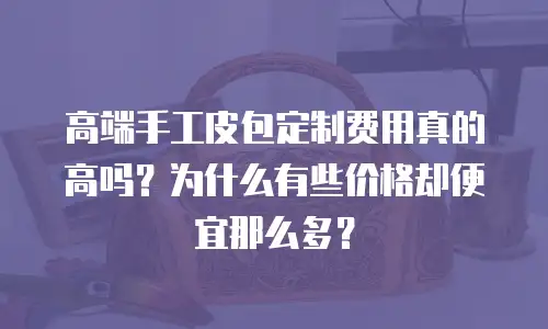 高端手工皮包定制费用真的高吗？为什么有些价格却便宜那么多？