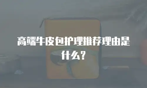 高端牛皮包护理推荐理由是什么？