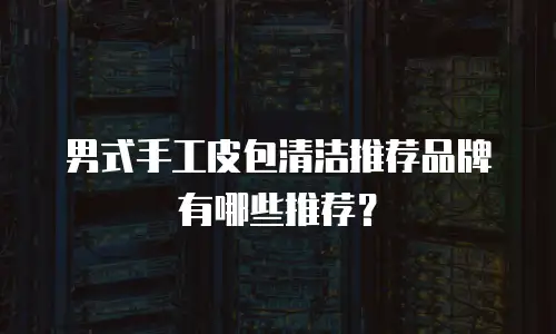 男式手工皮包清洁推荐品牌有哪些推荐？
