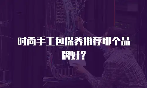 时尚手工包保养推荐哪个品牌好？