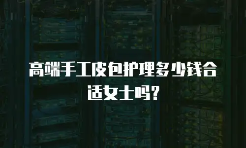 高端手工皮包护理多少钱合适女士吗？
