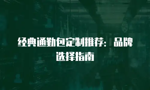 经典通勤包定制推荐：品牌选择指南