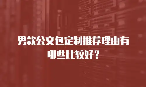 男款公文包定制推荐理由有哪些比较好？