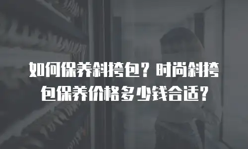 如何保养斜挎包？时尚斜挎包保养价格多少钱合适？