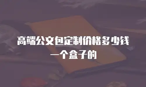 高端公文包定制价格多少钱一个盒子的