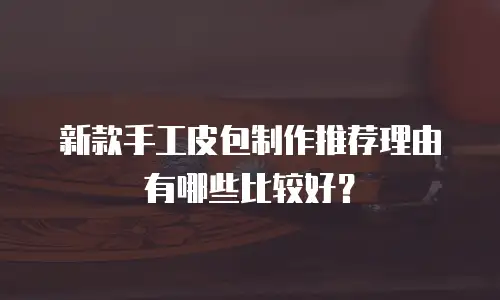 新款手工皮包制作推荐理由有哪些比较好？
