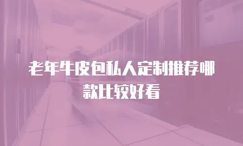老年牛皮包私人定制推荐哪款比较好看