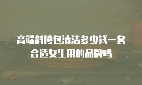 高端斜挎包清洁多少钱一套合适女生用的品牌吗