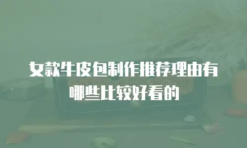 女款牛皮包制作推荐理由有哪些比较好看的