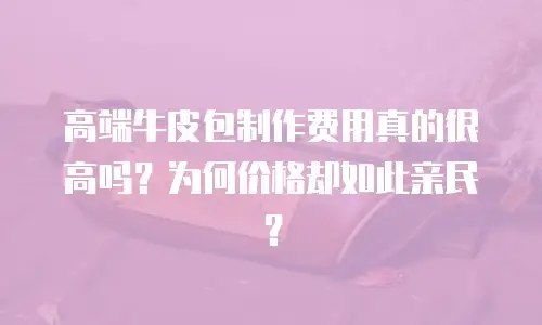 高端牛皮包制作费用真的很高吗？为何价格却如此亲民？