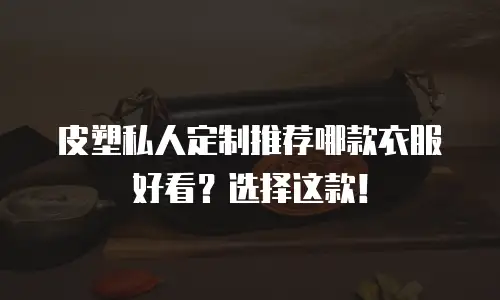 皮塑私人定制推荐哪款衣服好看？选择这款！