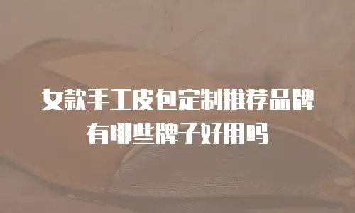 女款手工皮包定制推荐品牌有哪些牌子好用吗