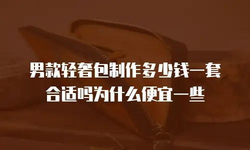 男款轻奢包制作多少钱一套合适吗为什么便宜一些