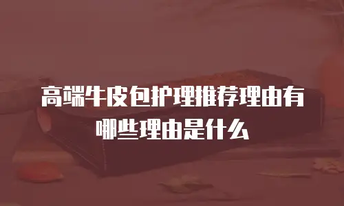 高端牛皮包护理推荐理由有哪些理由是什么