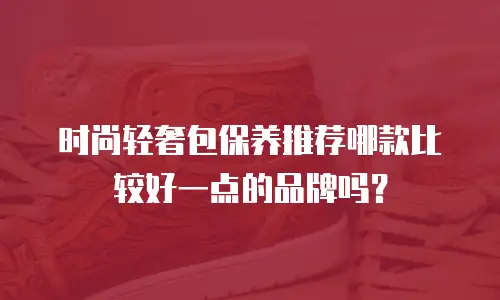 时尚轻奢包保养推荐哪款比较好一点的品牌吗？