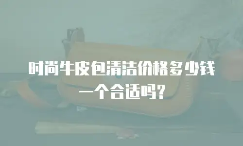时尚牛皮包清洁价格多少钱一个合适吗？