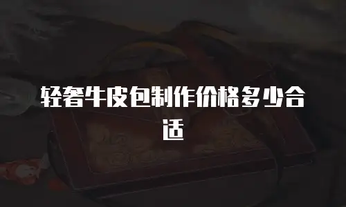 轻奢牛皮包制作价格多少合适