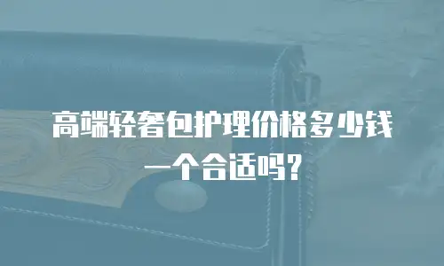 高端轻奢包护理价格多少钱一个合适吗？