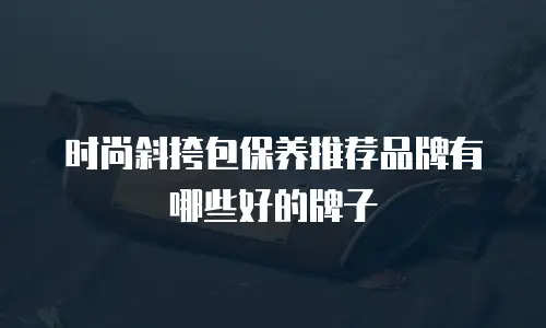 时尚斜挎包保养推荐品牌有哪些好的牌子