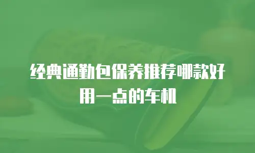 经典通勤包保养推荐哪款好用一点的车机