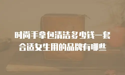 时尚手拿包清洁多少钱一套合适女生用的品牌有哪些