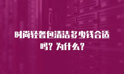时尚轻奢包清洁多少钱合适吗？为什么？