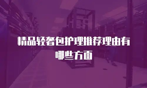 精品轻奢包护理推荐理由有哪些方面