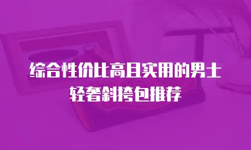 综合性价比高且实用的男士轻奢斜挎包推荐