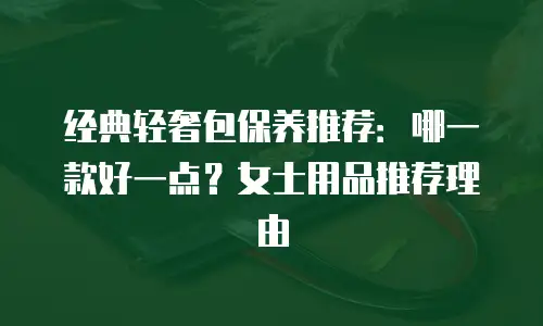 经典轻奢包保养推荐：哪一款好一点？女士用品推荐理由