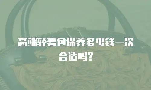 高端轻奢包保养多少钱一次合适吗？