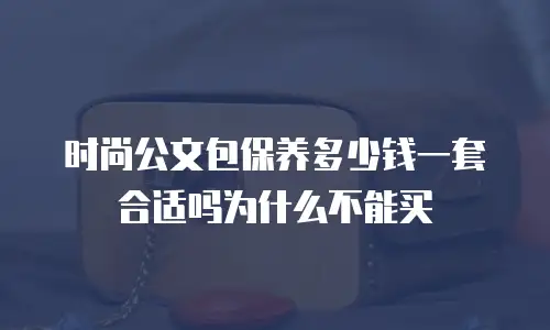 时尚公文包保养多少钱一套合适吗为什么不能买