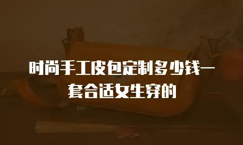 时尚手工皮包定制多少钱一套合适女生穿的