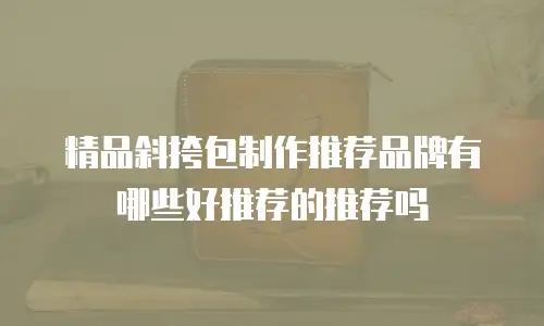 精品斜挎包制作推荐品牌有哪些好推荐的推荐吗