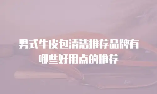 男式牛皮包清洁推荐品牌有哪些好用点的推荐