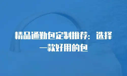 精品通勤包定制推荐：选择一款好用的包