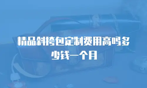 精品斜挎包定制费用高吗多少钱一个月