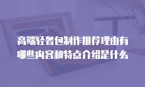 高端轻奢包制作推荐理由有哪些内容和特点介绍是什么