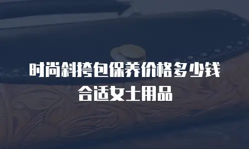 时尚斜挎包保养价格多少钱合适女士用品
