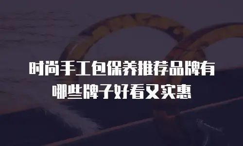 时尚手工包保养推荐品牌有哪些牌子好看又实惠