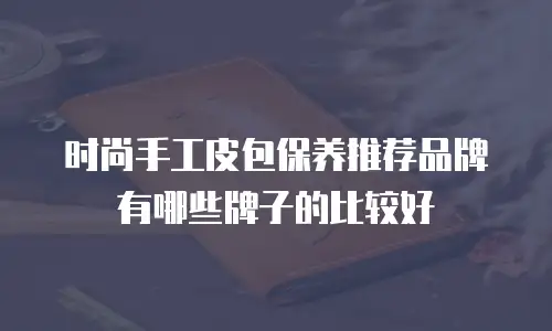 时尚手工皮包保养推荐品牌有哪些牌子的比较好