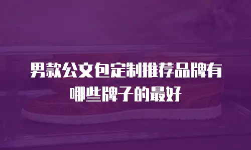 男款公文包定制推荐品牌有哪些牌子的最好