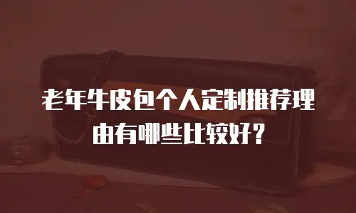 老年牛皮包个人定制推荐理由有哪些比较好？