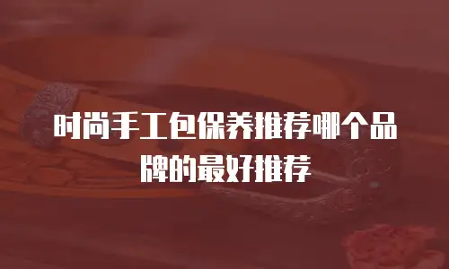时尚手工包保养推荐哪个品牌的最好推荐