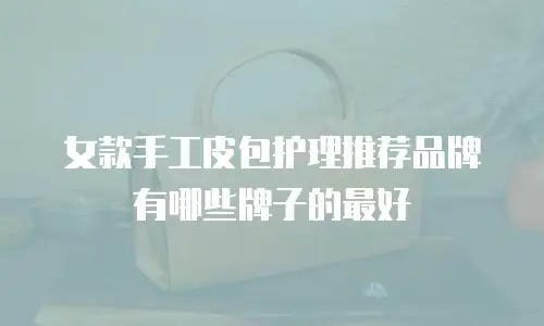 女款手工皮包护理推荐品牌有哪些牌子的最好