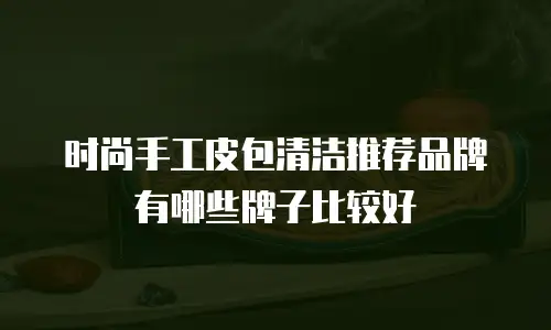 时尚手工皮包清洁推荐品牌有哪些牌子比较好